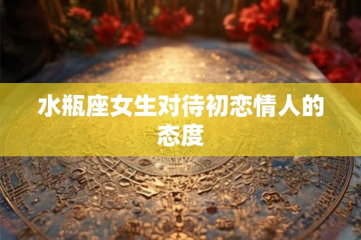 水瓶座女生对待初恋情人的态度