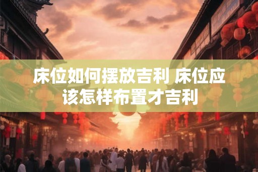 床位如何摆放吉利 床位应该怎样布置才吉利