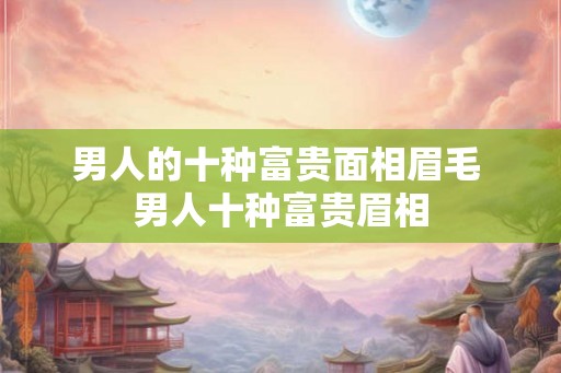 男人的十种富贵面相眉毛 男人十种富贵眉相 男人的十种富贵面相眉毛 男人十种富贵眉相