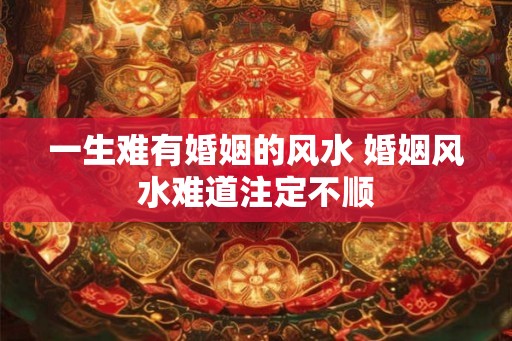 一生难有婚姻的风水 婚姻风水难道注定不顺