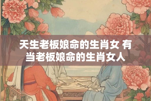 天生老板娘命的生肖女 有当老板娘命的生肖女人