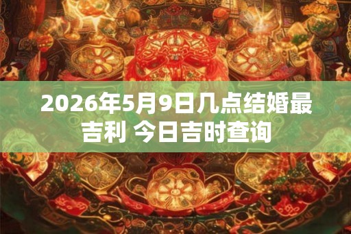 2026年5月9日几点结婚最吉利 今日吉时查询