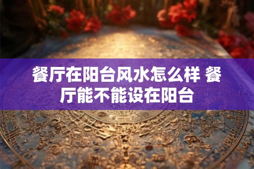 餐厅在阳台风水怎么样 餐厅能不能设在阳台