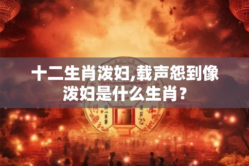 十二生肖泼妇,载声怨到像泼妇是什么生肖? 十二生肖泼妇,载声怨到像泼妇是什么生肖?