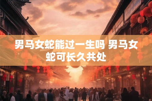 男马女蛇能过一生吗 男马女蛇可长久共处