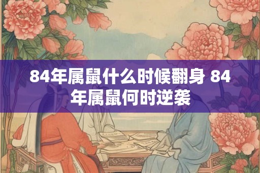84年属鼠什么时候翻身 84年属鼠何时逆袭