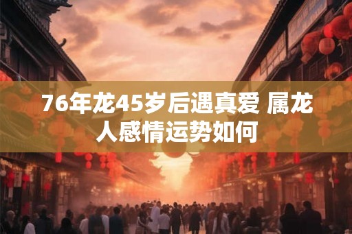 76年龙45岁后遇真爱 属龙人感情运势如何 76年龙45岁后遇真爱 属龙人感情运势如何