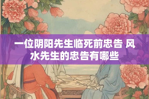 一位阴阳先生临死前忠告 风水先生的忠告有哪些