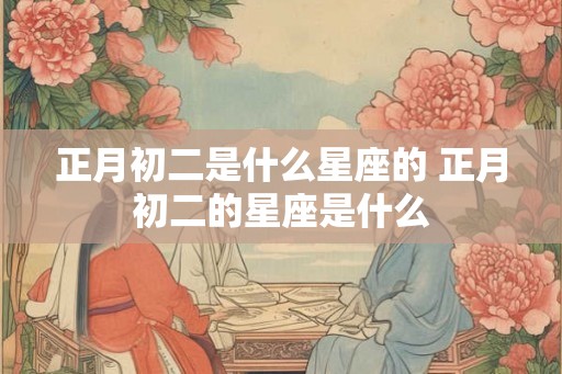正月初二是什么星座的 正月初二的星座是什么