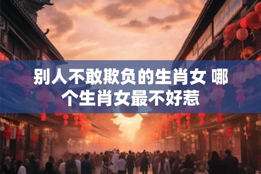 别人不敢欺负的生肖女 哪个生肖女最不好惹