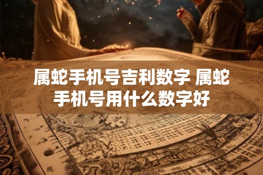 属蛇手机号吉利数字 属蛇手机号用什么数字好