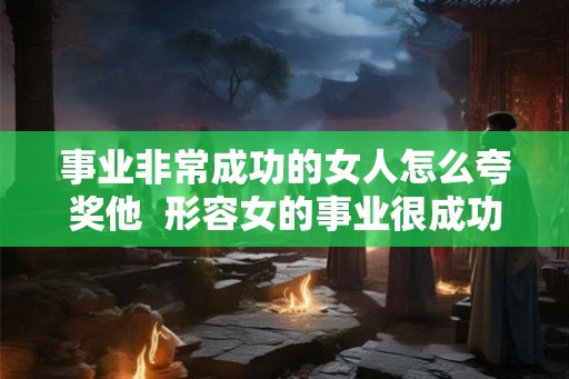 事业非常成功的女人怎么夸奖他  形容女的事业很成功怎么说