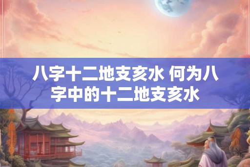 八字十二地支亥水 何为八字中的十二地支亥水