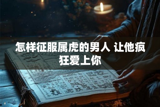 怎样征服属虎的男人 让他疯狂爱上你 怎样征服属虎的男人 让他疯狂爱上你