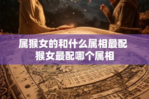 属猴女的和什么属相最配 猴女最配哪个属相