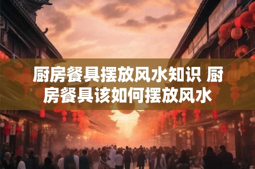 厨房餐具摆放风水知识 厨房餐具该如何摆放风水