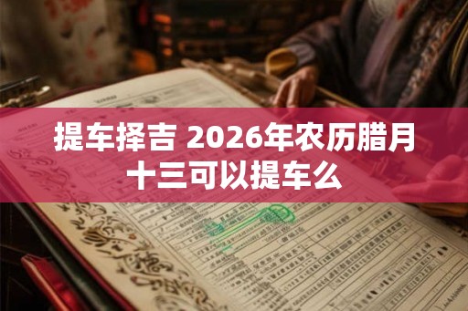 提车择吉 2026年农历腊月十三可以提车么