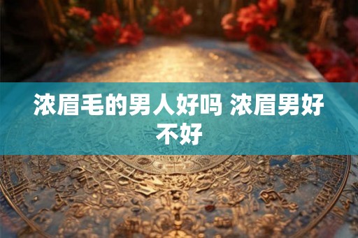 浓眉毛的男人好吗 浓眉男好不好