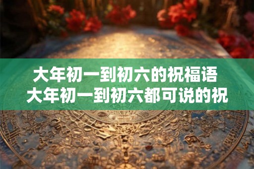 大年初一到初六的祝福语 大年初一到初六都可说的祝福语是什么