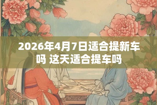 2026年4月7日适合提新车吗 这天适合提车吗