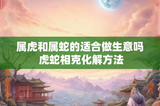属虎和属蛇的适合做生意吗 虎蛇相克化解方法