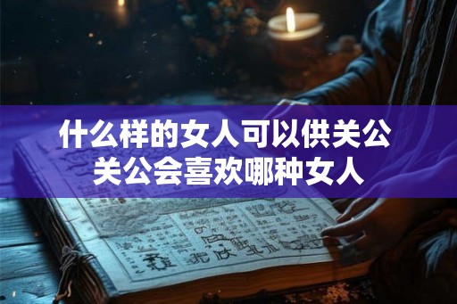 什么样的女人可以供关公 关公会喜欢哪种女人