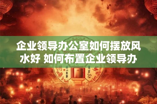 企业领导办公室如何摆放风水好 如何布置企业领导办公室好风水