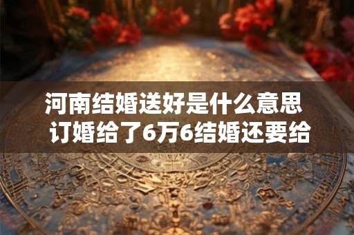 河南结婚送好是什么意思  订婚给了6万6结婚还要给多少