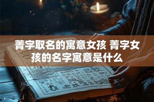 菁字取名的寓意女孩 菁字女孩的名字寓意是什么