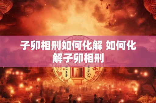 子卯相刑如何化解 如何化解子卯相刑