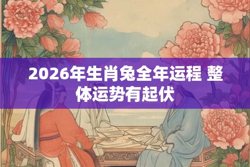 2026年生肖兔全年运程 整体运势有起伏 2026年生肖兔全年运程 整体运势有起伏
