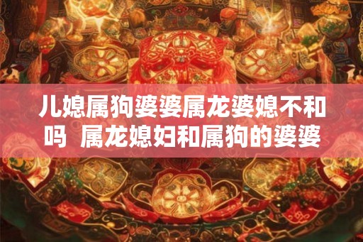 儿媳属狗婆婆属龙婆媳不和吗  属龙媳妇和属狗的婆婆在一起好不好