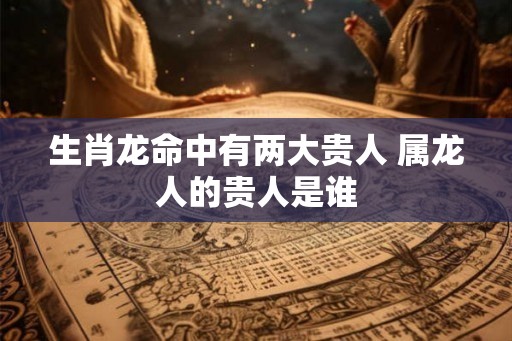 生肖龙命中有两大贵人 属龙人的贵人是谁