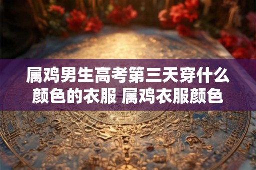 属鸡男生高考第三天穿什么颜色的衣服 属鸡衣服颜色推荐