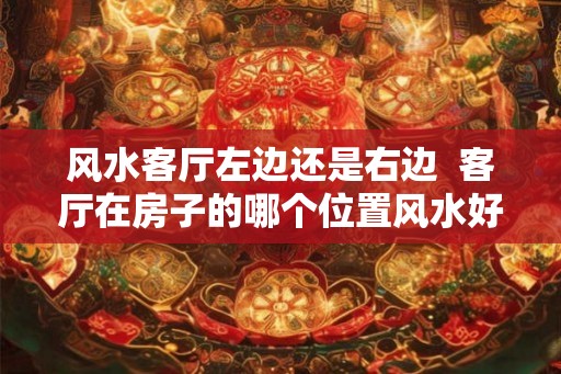 风水客厅左边还是右边  客厅在房子的哪个位置风水好