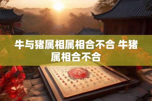 牛与猪属相属相合不合 牛猪属相合不合