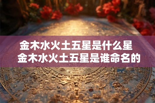 金木水火土五星是什么星  金木水火土五星是谁命名的