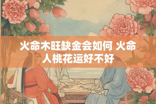 火命木旺缺金会如何 火命人桃花运好不好 火命木旺缺金会如何 火命人桃花运好不好