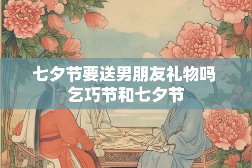 七夕节要送男朋友礼物吗 乞巧节和七夕节
