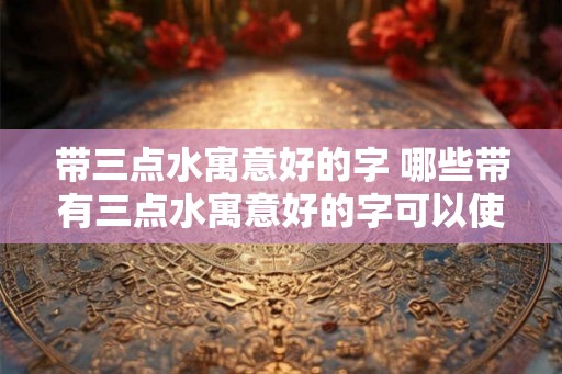 带三点水寓意好的字 哪些带有三点水寓意好的字可以使用