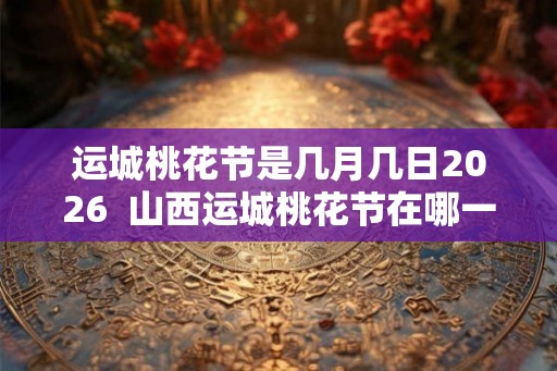 运城桃花节是几月几日2026  山西运城桃花节在哪一天