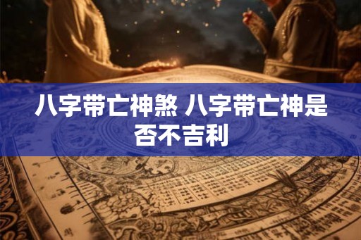 八字带亡神煞 八字带亡神是否不吉利 八字带亡神煞 八字带亡神是否不吉利