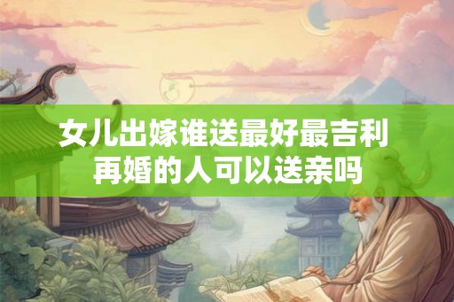 女儿出嫁谁送最好最吉利 再婚的人可以送亲吗