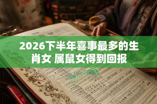 2026下半年喜事最多的生肖女 属鼠女得到回报