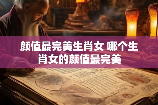 颜值最完美生肖女 哪个生肖女的颜值最完美