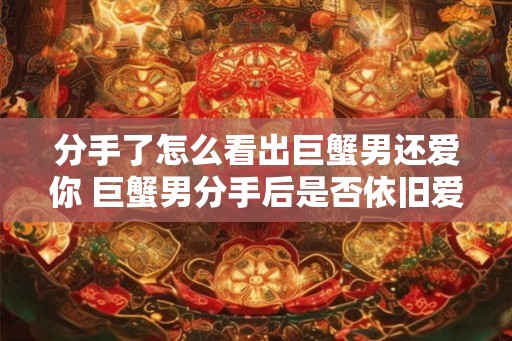 分手了怎么看出巨蟹男还爱你 巨蟹男分手后是否依旧爱你 分手了怎么看出巨蟹男还爱你 巨蟹男分手后是否依旧爱你