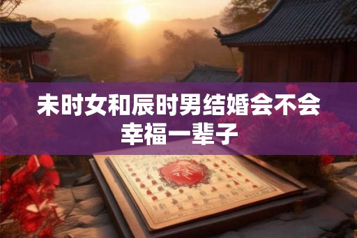 未时女和辰时男结婚会不会幸福一辈子