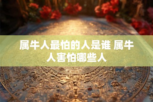 属牛人最怕的人是谁 属牛人害怕哪些人 属牛人最怕的人是谁 属牛人害怕哪些人