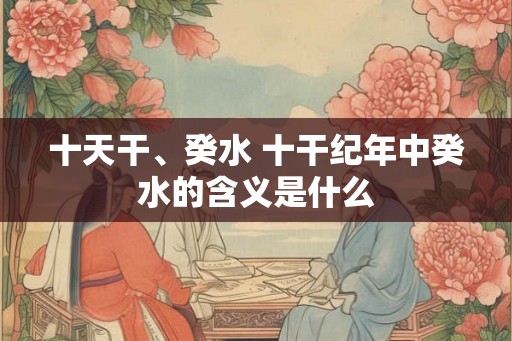 十天干、癸水 十干纪年中癸水的含义是什么 十天干、癸水 十干纪年中癸水的含义是什么