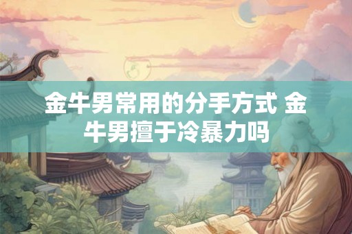 金牛男常用的分手方式 金牛男擅于冷暴力吗 金牛男常用的分手方式 金牛男擅于冷暴力吗